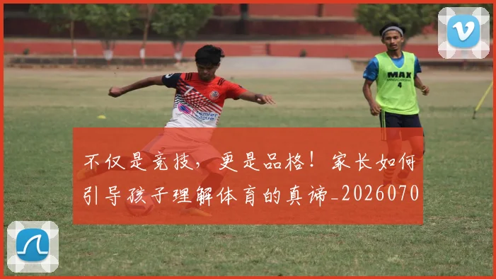 不仅是竞技，更是品格！家长如何引导孩子理解体育的真谛_20260702173305