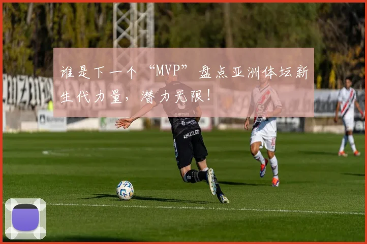 谁是下一个“MVP”盘点亚洲体坛新生代力量，潜力无限！