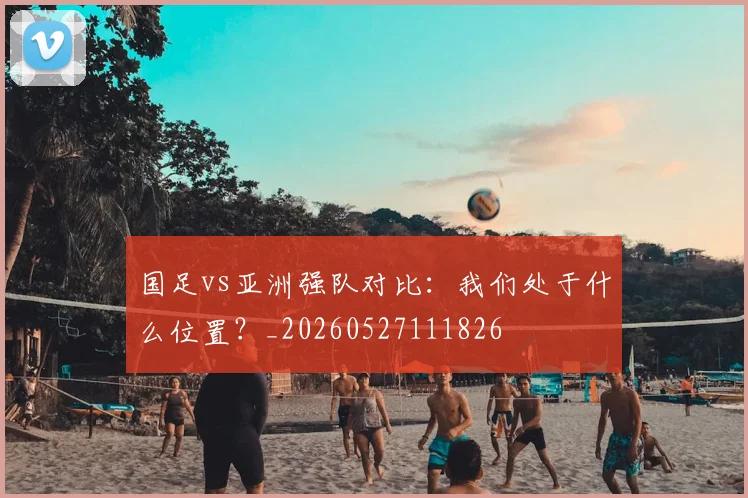 国足vs亚洲强队对比：我们处于什么位置？_20260527111826