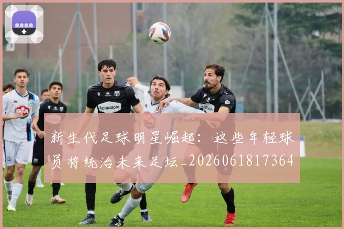 新生代足球明星崛起：这些年轻球员将统治未来足坛_20260618173641_20260707020959_20260801160634