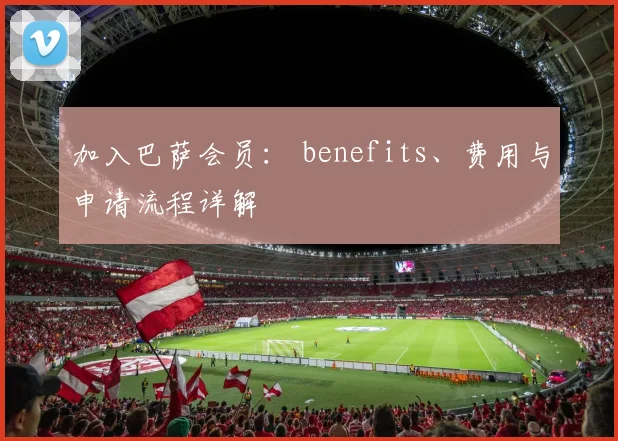 加入巴萨会员： benefits、费用与申请流程详解