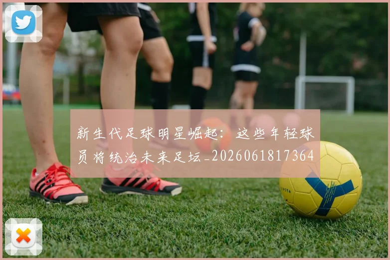 新生代足球明星崛起：这些年轻球员将统治未来足坛_20260618173641_20260707020959
