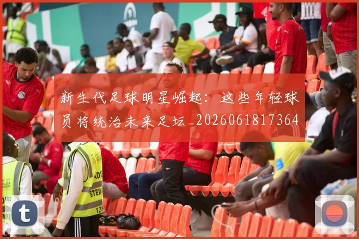 新生代足球明星崛起:这些年轻球员将统治未来足坛_20260618173641_20260707020959