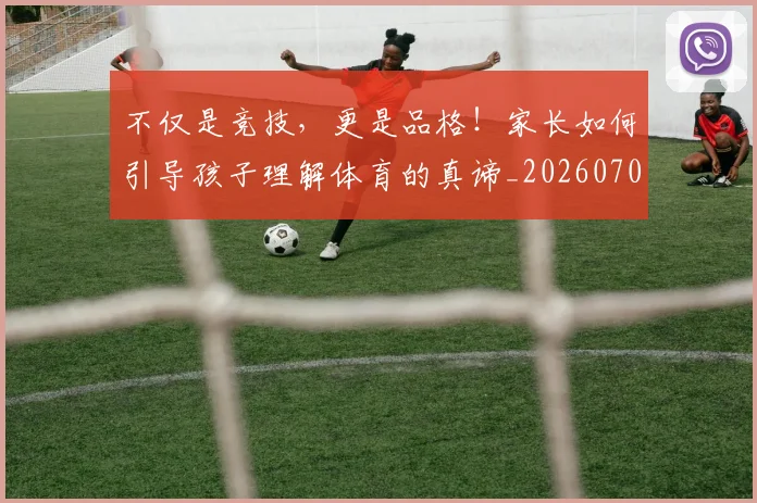 不仅是竞技，更是品格！家长如何引导孩子理解体育的真谛_20260702173305