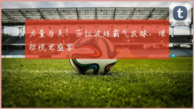 力量与美！莎拉波娃霸气发球，堪称视觉盛宴