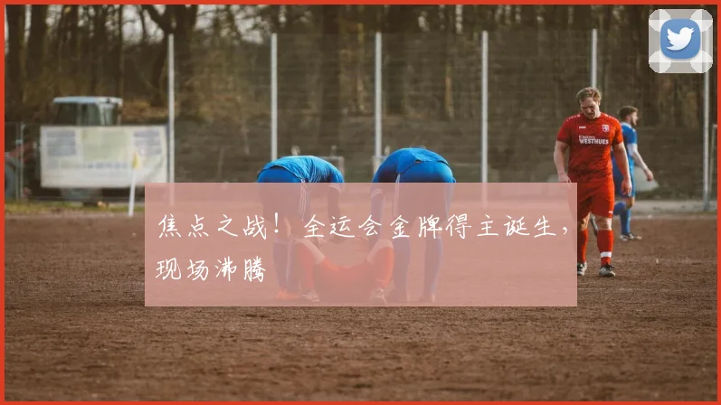 焦点之战！全运会金牌得主诞生，现场沸腾