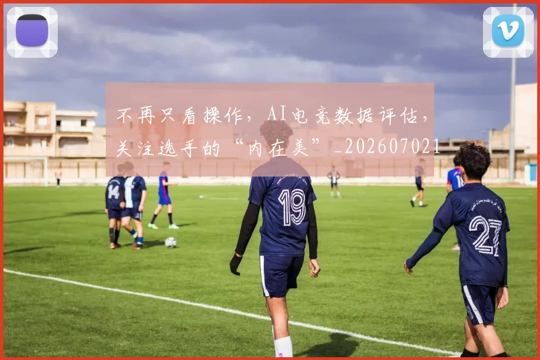 不再只看操作，AI电竞数据评估，关注选手的“内在美”_20260702173306