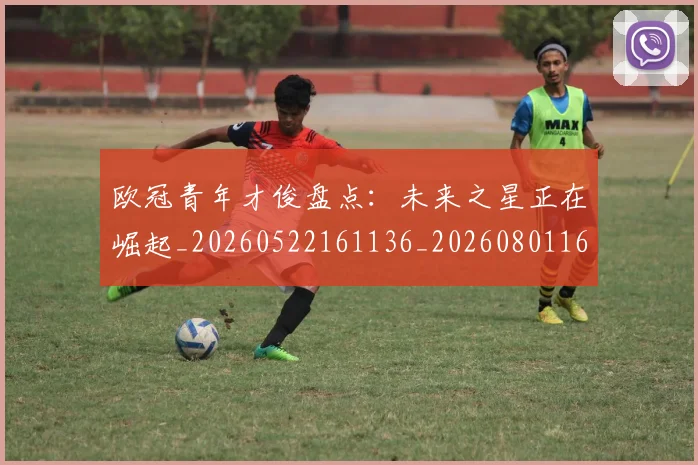 欧冠青年才俊盘点:未来之星正在崛起_20260522161136_20260801165415