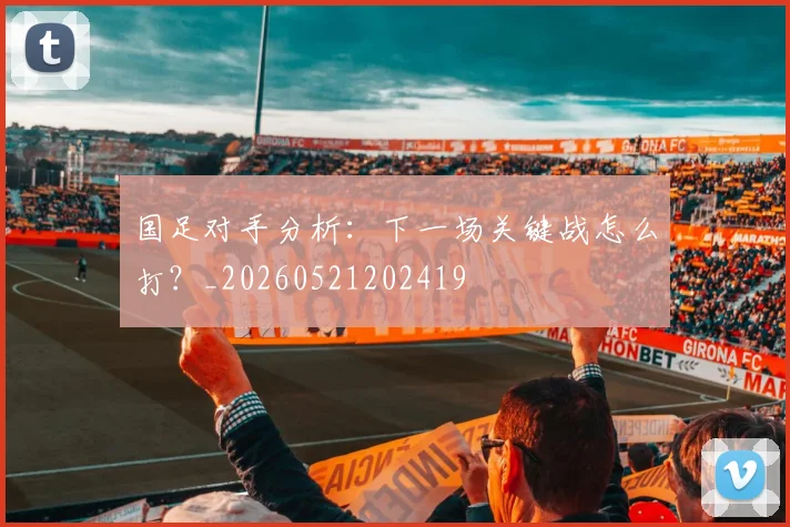 国足对手分析：下一场关键战怎么打？_20260521202419