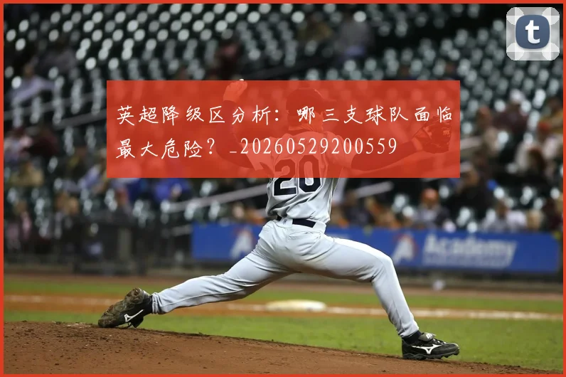 英超降级区分析：哪三支球队面临最大危险？_20260529200559