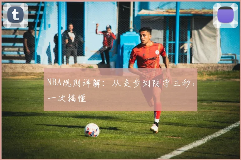 NBA规则详解：从走步到防守三秒，一次搞懂