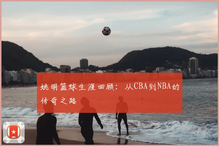 姚明篮球生涯回顾：从CBA到NBA的传奇之路