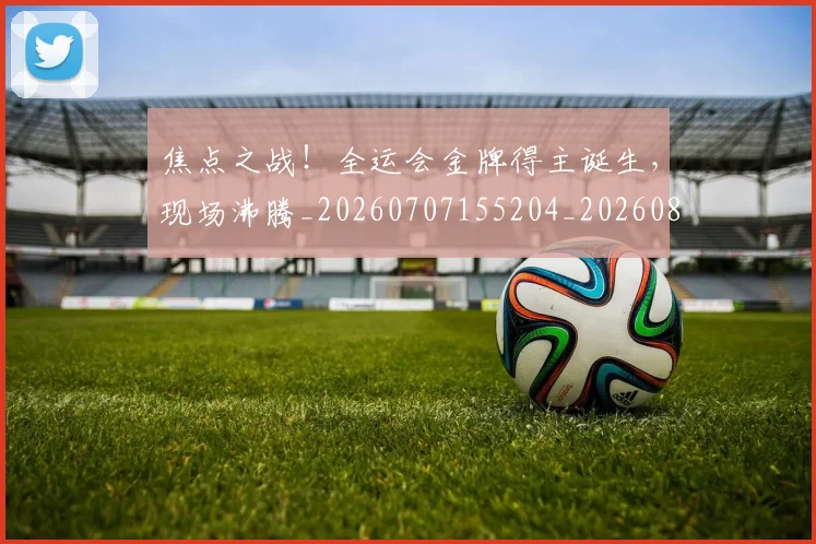 焦点之战!全运会金牌得主诞生,现场沸腾_20260707155204_20260804163919