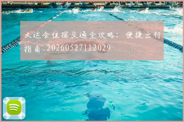大运会住宿交通全攻略：便捷出行指南_20260527112029
